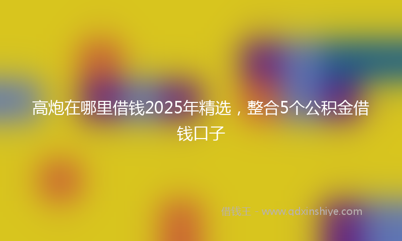 高炮在哪里借钱2025年精选，整合5个公积金借钱口子