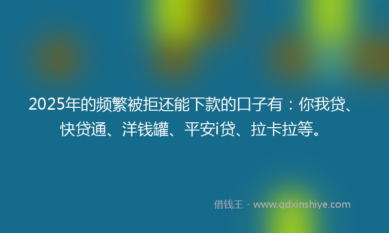2025年的频繁被拒还能下款的口子有：你我贷、快贷通、洋钱罐、平安i贷、拉卡拉等。
