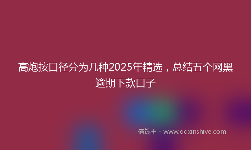 高炮按口径分为几种2025年精选，总结五个网黑逾期下款口子