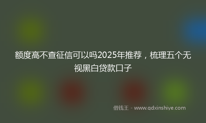 额度高不查征信可以吗2025年推荐，梳理五个无视黑白贷款口子