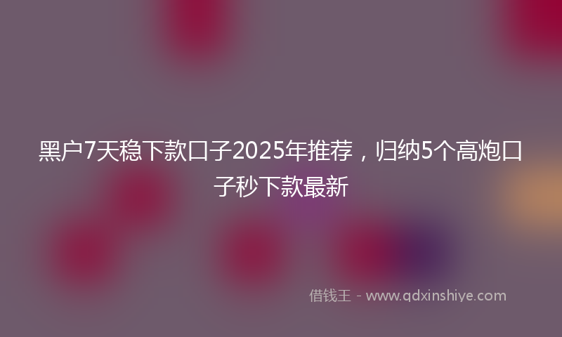 黑户7天稳下款口子2025年推荐，归纳5个高炮口子秒下款最新