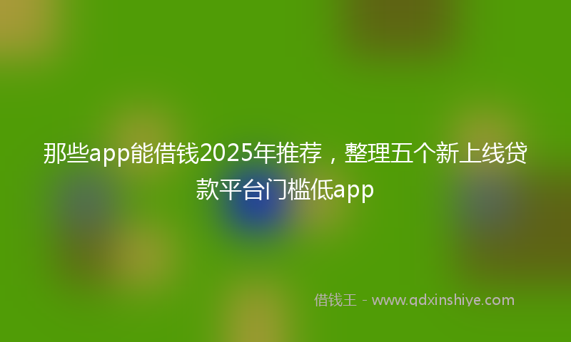 那些app能借钱2025年推荐，整理五个新上线贷款平台门槛低app