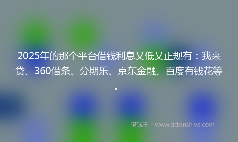 2025年的那个平台借钱利息又低又正规有：我来贷、360借条、分期乐、京东金融、百度有钱花等。