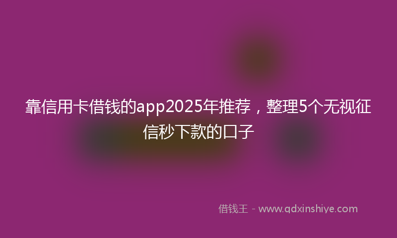 靠信用卡借钱的app2025年推荐，整理5个无视征信秒下款的口子