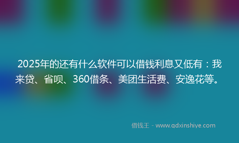 2025年的还有什么软件可以借钱利息又低有：我来贷、省呗、360借条、美团生活费、安逸花等。