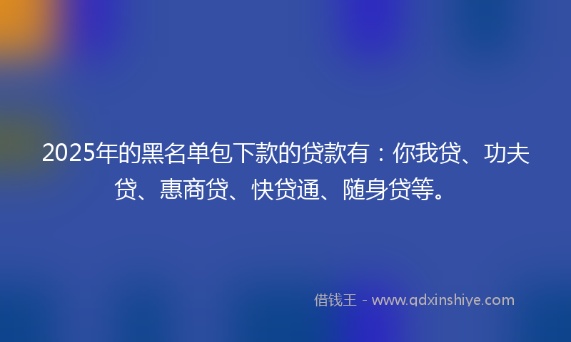 2025年的黑名单包下款的贷款有：你我贷、功夫贷、惠商贷、快贷通、随身贷等。