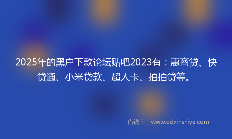 2025年的黑户下款论坛贴吧2023有：惠商贷、快贷通、小米贷款、超人卡、拍拍贷等。
