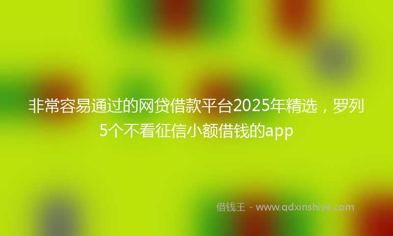 非常容易通过的网贷借款平台2025年精选，罗列5个不看征信小额借钱的app