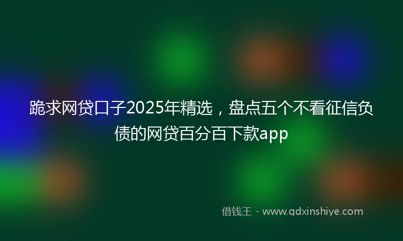 跪求网贷口子2025年精选，盘点五个不看征信负债的网贷百分百下款app