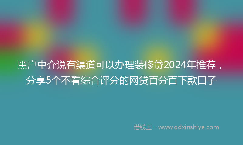 黑户中介说有渠道可以办理装修贷2024年推荐，分享5个不看综合评分的网贷百分百下款口子