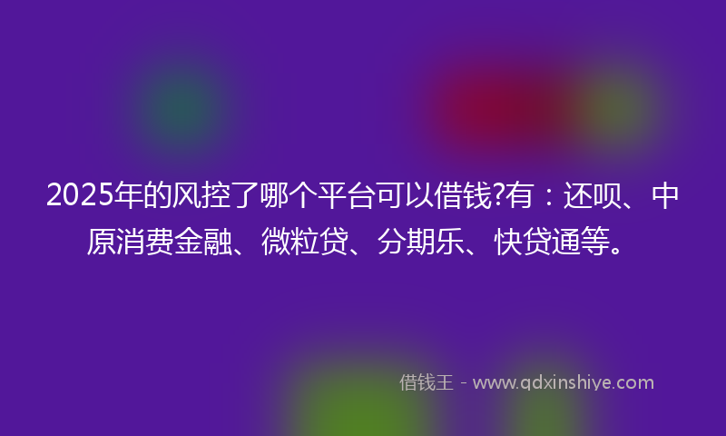 2025年的风控了哪个平台可以借钱?有：还呗、中原消费金融、微粒贷、分期乐、快贷通等。