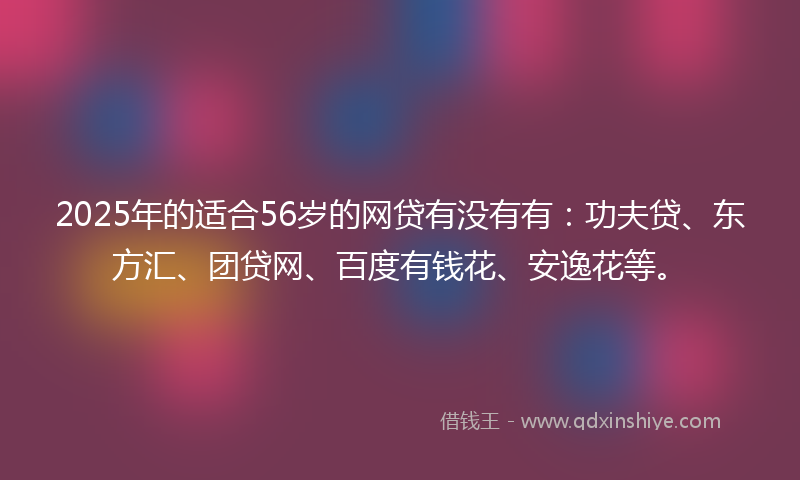2025年的适合56岁的网贷有没有有：功夫贷、东方汇、团贷网、百度有钱花、安逸花等。
