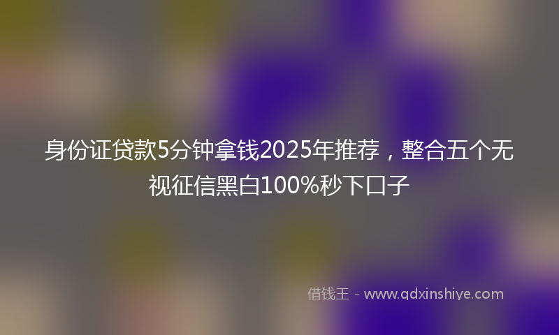 身份证贷款5分钟拿钱2025年推荐，整合五个无视征信黑白100%秒下口子