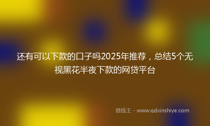 还有可以下款的口子吗2025年推荐，总结5个无视黑花半夜下款的网贷平台