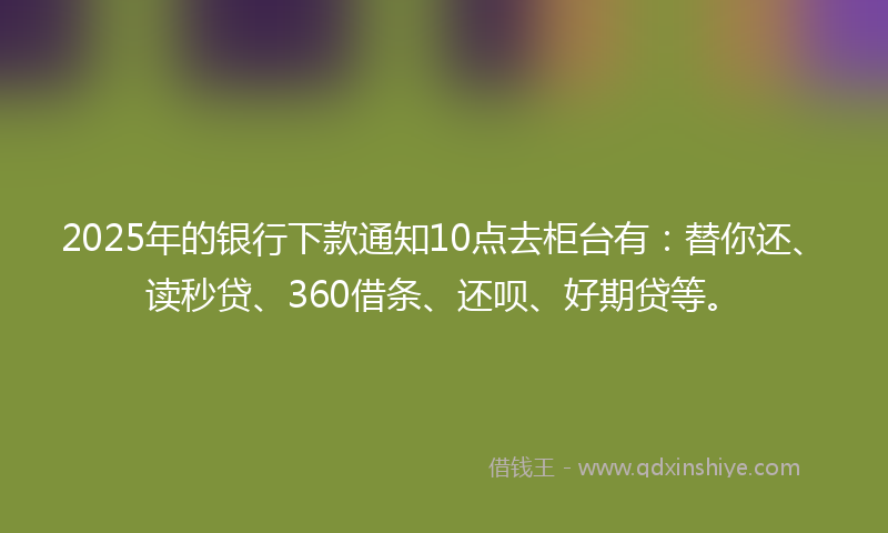 2025年的银行下款通知10点去柜台有：替你还、读秒贷、360借条、还呗、好期贷等。