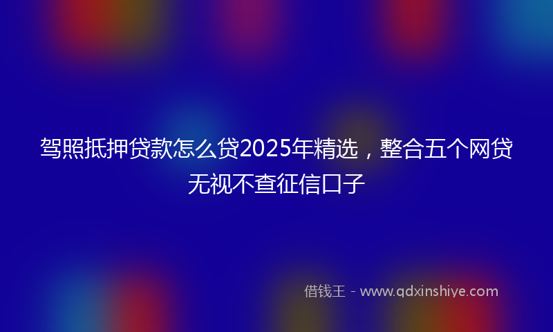 驾照抵押贷款怎么贷2025年精选，整合五个网贷无视不查征信口子