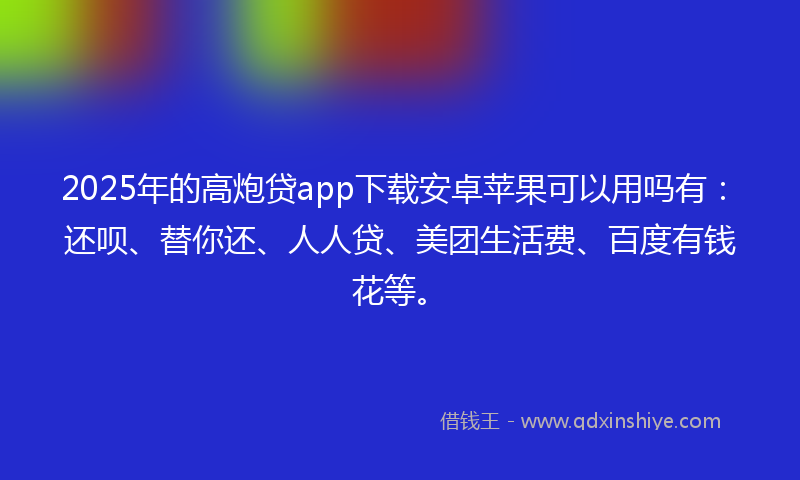 2025年的高炮贷app下载安卓苹果可以用吗有：还呗、替你还、人人贷、美团生活费、百度有钱花等。