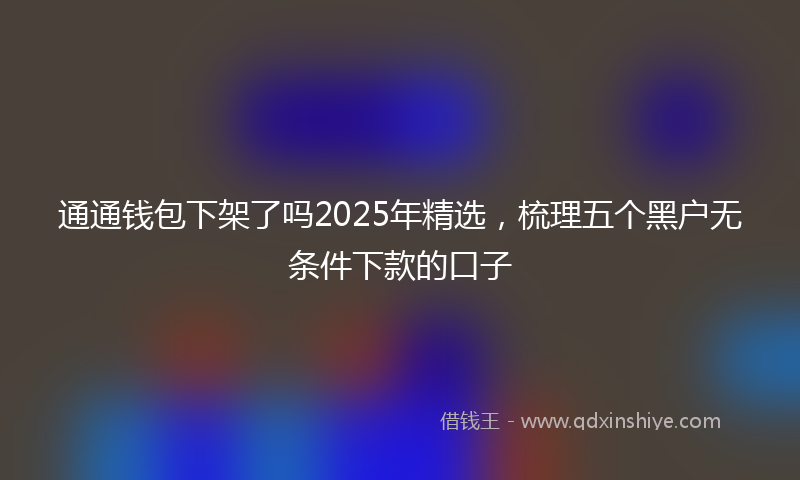 通通钱包下架了吗2025年精选，梳理五个黑户无条件下款的口子