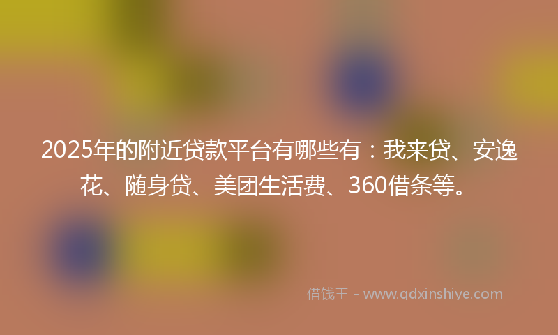 2025年的附近贷款平台有哪些有：我来贷、安逸花、随身贷、美团生活费、360借条等。