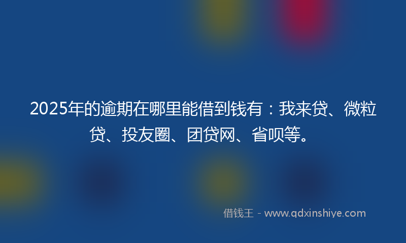 2025年的逾期在哪里能借到钱有：我来贷、微粒贷、投友圈、团贷网、省呗等。