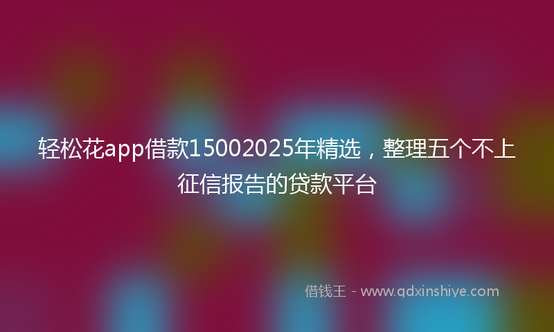 轻松花app借款15002025年精选，整理五个不上征信报告的贷款平台