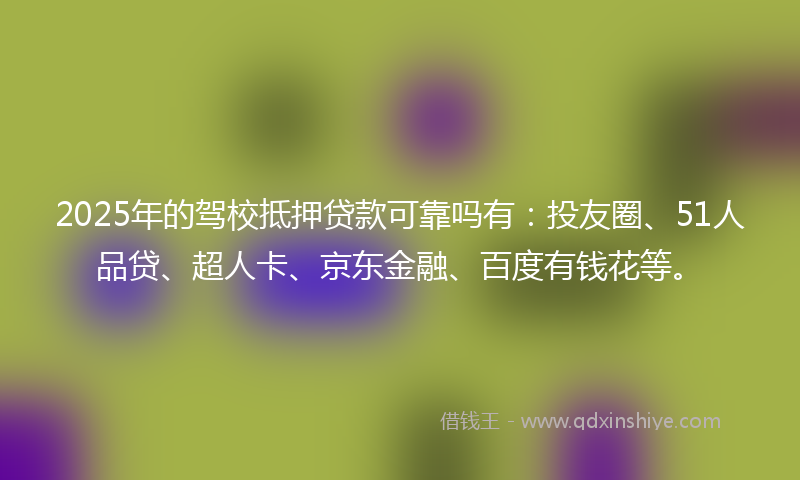 2025年的驾校抵押贷款可靠吗有：投友圈、51人品贷、超人卡、京东金融、百度有钱花等。