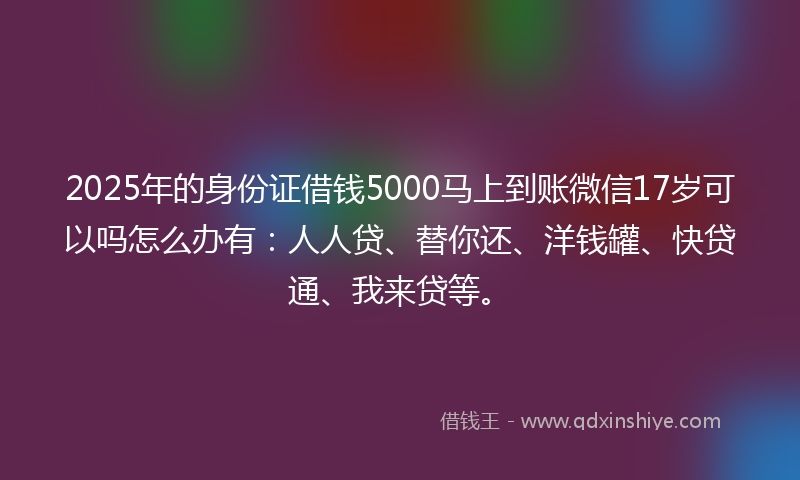 2025年的身份证借钱5000马上到账微信17岁可以吗怎么办有：人人贷、替你还、洋钱罐、快贷通、我来贷等。