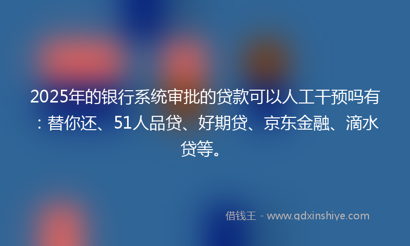 2025年的银行系统审批的贷款可以人工干预吗有：替你还、51人品贷、好期贷、京东金融、滴水贷等。