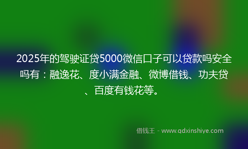 2025年的驾驶证贷5000微信口子可以贷款吗安全吗有：融逸花、度小满金融、微博借钱、功夫贷、百度有钱花等。