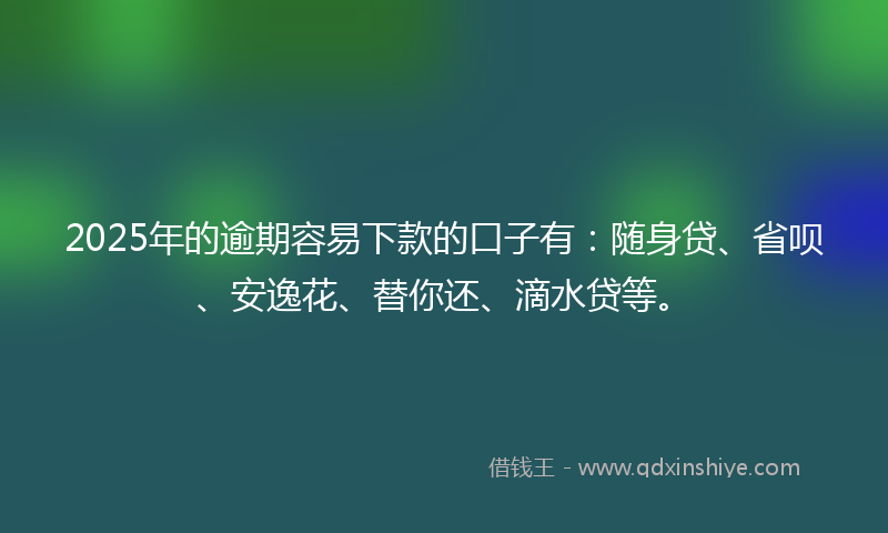 2025年的逾期容易下款的口子有：随身贷、省呗、安逸花、替你还、滴水贷等。