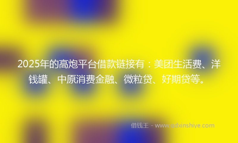 2025年的高炮平台借款链接有：美团生活费、洋钱罐、中原消费金融、微粒贷、好期贷等。