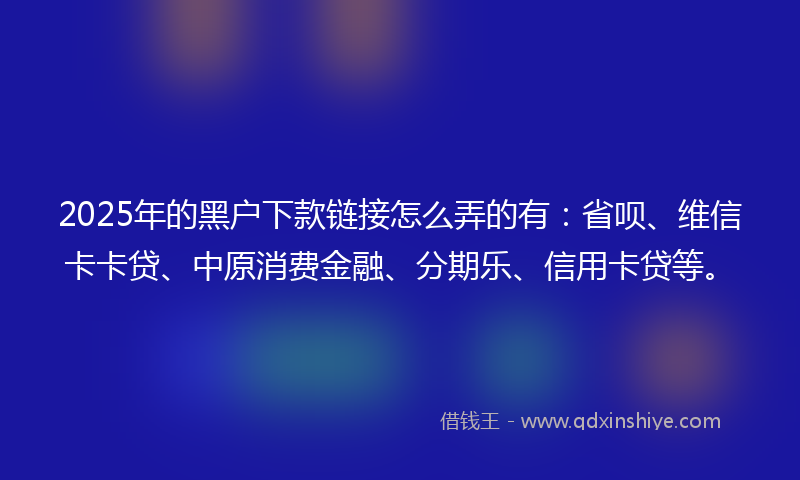 2025年的黑户下款链接怎么弄的有：省呗、维信卡卡贷、中原消费金融、分期乐、信用卡贷等。
