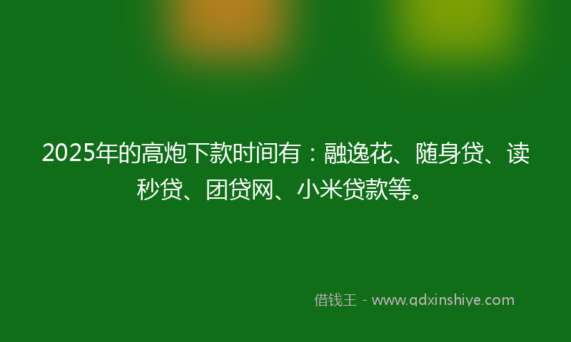 2025年的高炮下款时间有：融逸花、随身贷、读秒贷、团贷网、小米贷款等。