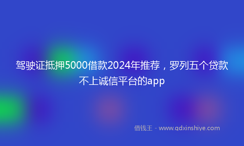 驾驶证抵押5000借款2024年推荐，罗列五个贷款不上诚信平台的app