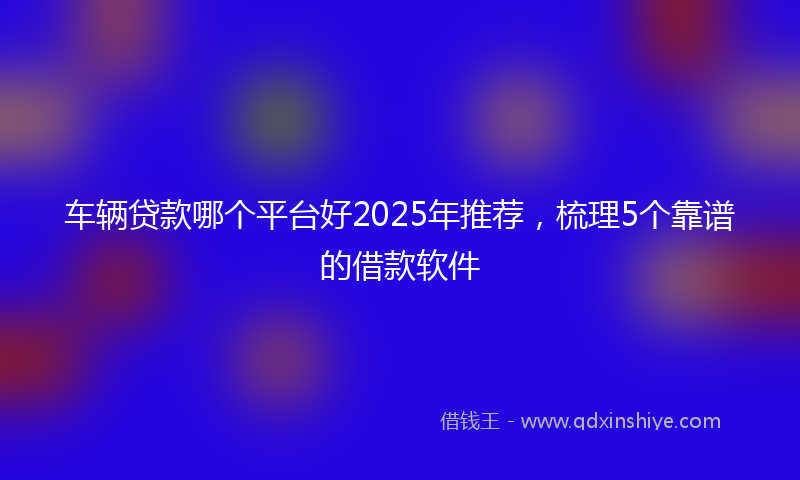 车辆贷款哪个平台好2025年推荐，梳理5个靠谱的借款软件