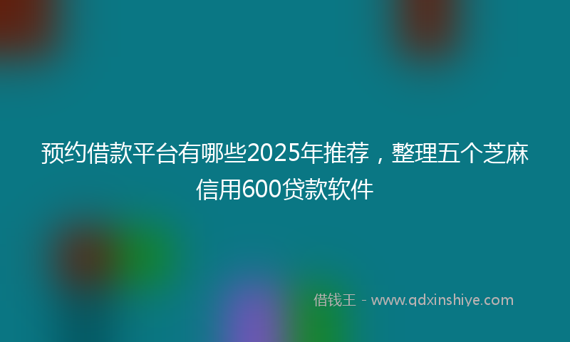 预约借款平台有哪些2025年推荐，整理五个芝麻信用600贷款软件