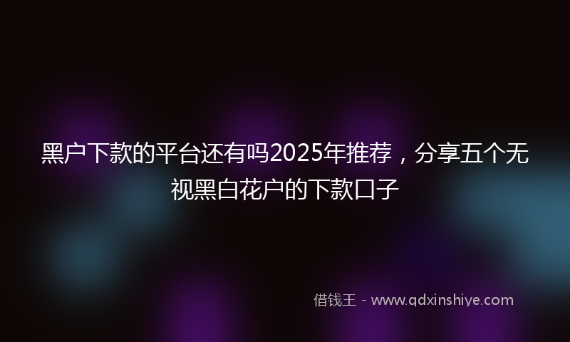 黑户下款的平台还有吗2025年推荐，分享五个无视黑白花户的下款口子