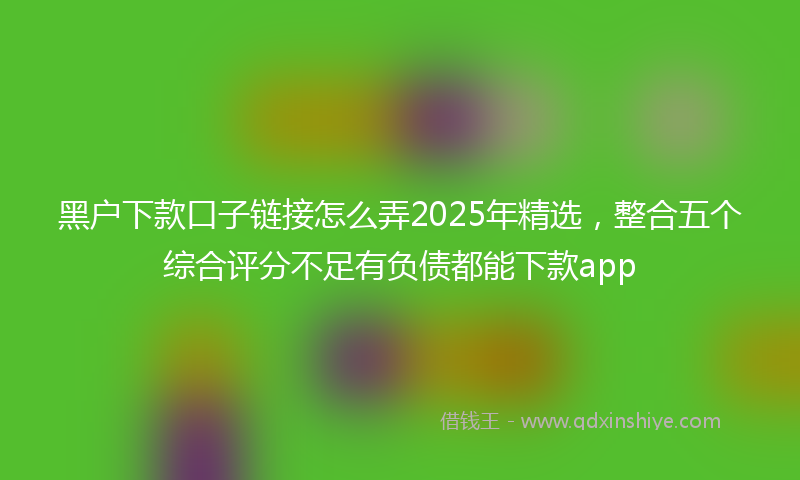 黑户下款口子链接怎么弄2025年精选，整合五个综合评分不足有负债都能下款app