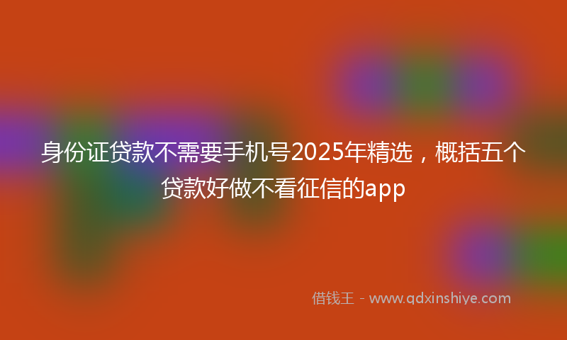 身份证贷款不需要手机号2025年精选，概括五个贷款好做不看征信的app