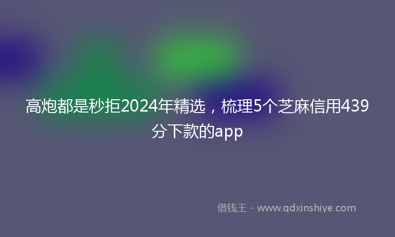 高炮都是秒拒2024年精选，梳理5个芝麻信用439分下款的app