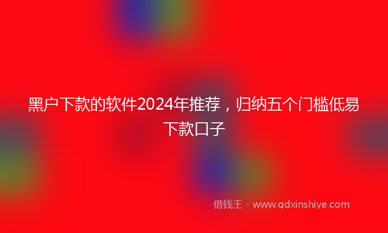 黑户下款的软件2024年推荐，归纳五个门槛低易下款口子