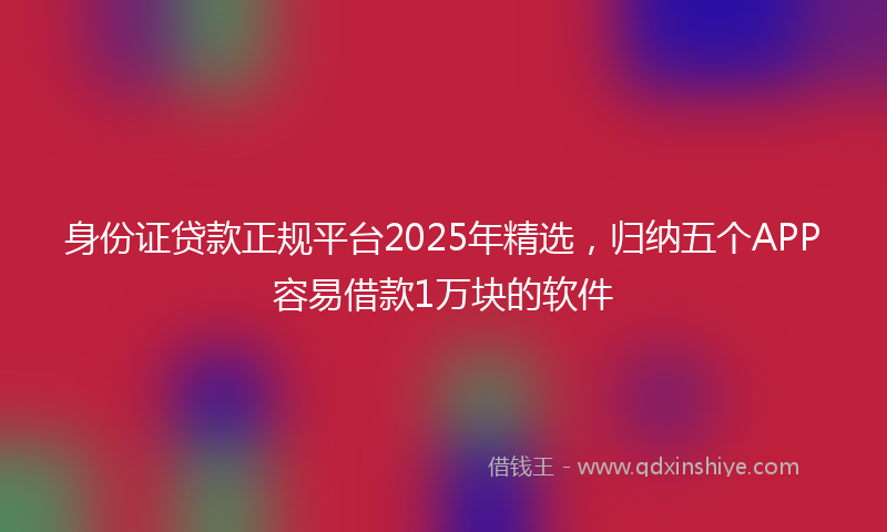 身份证贷款正规平台2025年精选，归纳五个APP容易借款1万块的软件