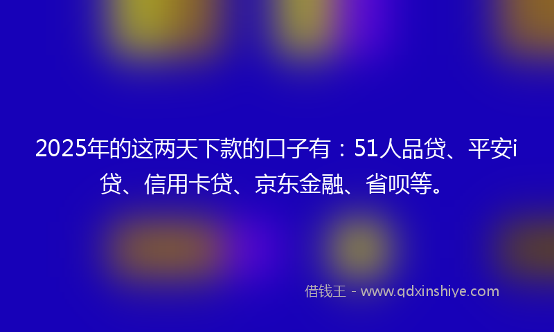 2025年的这两天下款的口子有：51人品贷、平安i贷、信用卡贷、京东金融、省呗等。