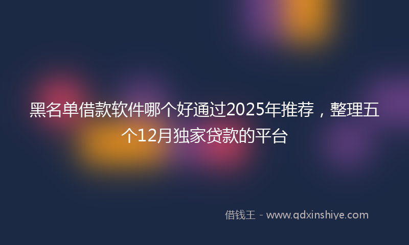 黑名单借款软件哪个好通过2025年推荐，整理五个12月独家贷款的平台