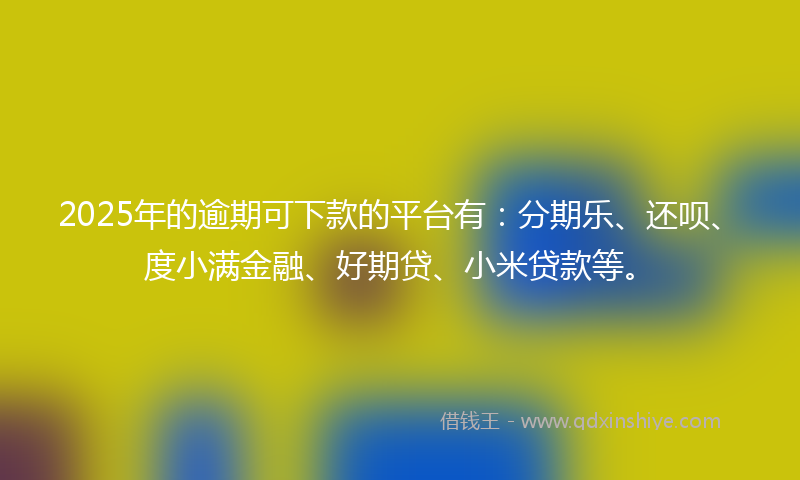2025年的逾期可下款的平台有：分期乐、还呗、度小满金融、好期贷、小米贷款等。