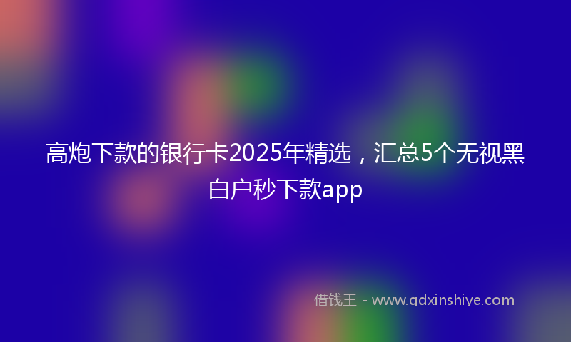 高炮下款的银行卡2025年精选，汇总5个无视黑白户秒下款app