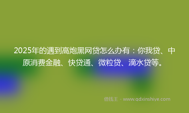 2025年的遇到高炮黑网贷怎么办有：你我贷、中原消费金融、快贷通、微粒贷、滴水贷等。