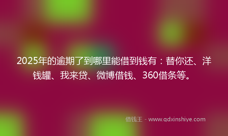 2025年的逾期了到哪里能借到钱有：替你还、洋钱罐、我来贷、微博借钱、360借条等。