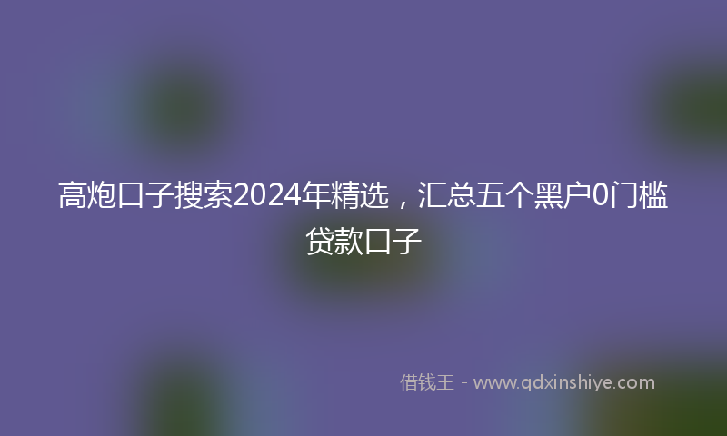 高炮口子搜索2024年精选，汇总五个黑户0门槛贷款口子