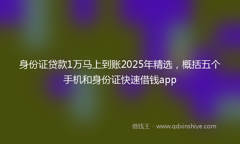 身份证贷款1万马上到账2025年精选，概括五个手机和身份证快速借钱app
